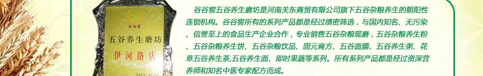 谷谷窖五谷养生磨坊是河南关东商贸有限公司旗下五谷杂粮养生的朝阳性连锁机构。谷谷窖所有的系列产品都是经过缜密筛选，与国内知名、无污染、信誉至上的食品生产企业合作，专业销售五谷杂粮现磨，五谷杂粮养生粉、五谷杂粮养生饼、五谷杂粮饮品、固元膏方、五谷面膜、五谷养生粥、花草五谷养生茶,五谷养生面、即时果蔬等系列。所有系列产品都是经过资深营养师和知名中医专家配方而成。 